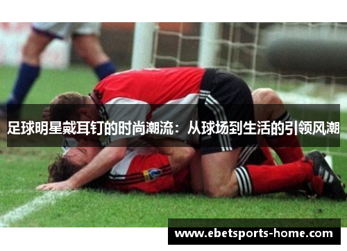 足球明星戴耳钉的时尚潮流：从球场到生活的引领风潮